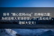 探寻“糖心官网vlog”的神秘力量：为何总有人无法自拔，冷门真相揭开，理解大变天！