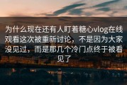 为什么现在还有人盯着糖心vlog在线观看这次被重新讨论，不是因为大家没见过，而是那几个冷门点终于被看见了