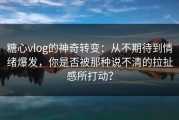 糖心vlog的神奇转变：从不期待到情绪爆发，你是否被那种说不清的拉扯感所打动？