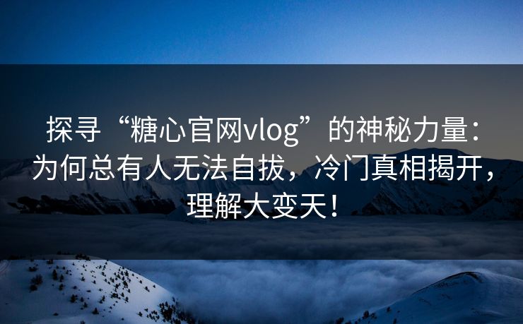 探寻“糖心官网vlog”的神秘力量：为何总有人无法自拔，冷门真相揭开，理解大变天！