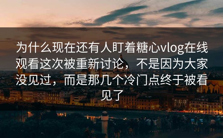 为什么现在还有人盯着糖心vlog在线观看这次被重新讨论，不是因为大家没见过，而是那几个冷门点终于被看见了