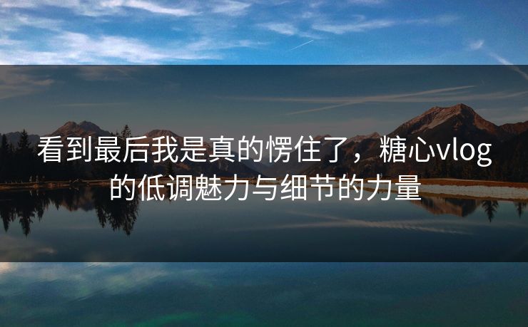看到最后我是真的愣住了，糖心vlog的低调魅力与细节的力量