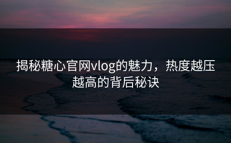 揭秘糖心官网vlog的魅力，热度越压越高的背后秘诀