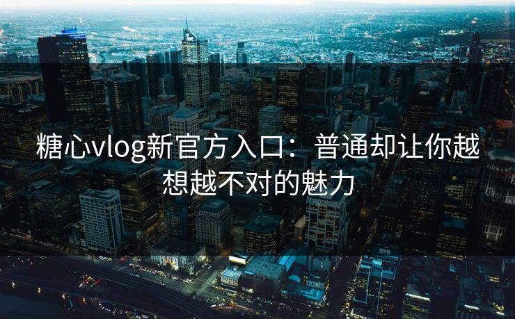 糖心vlog新官方入口：普通却让你越想越不对的魅力