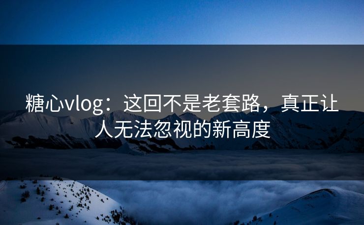 糖心vlog：这回不是老套路，真正让人无法忽视的新高度
